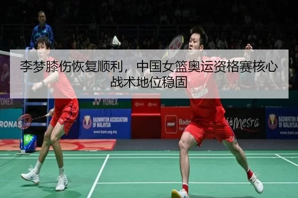 李梦膝伤恢复顺利，中国女篮奥运资格赛核心战术地位稳固