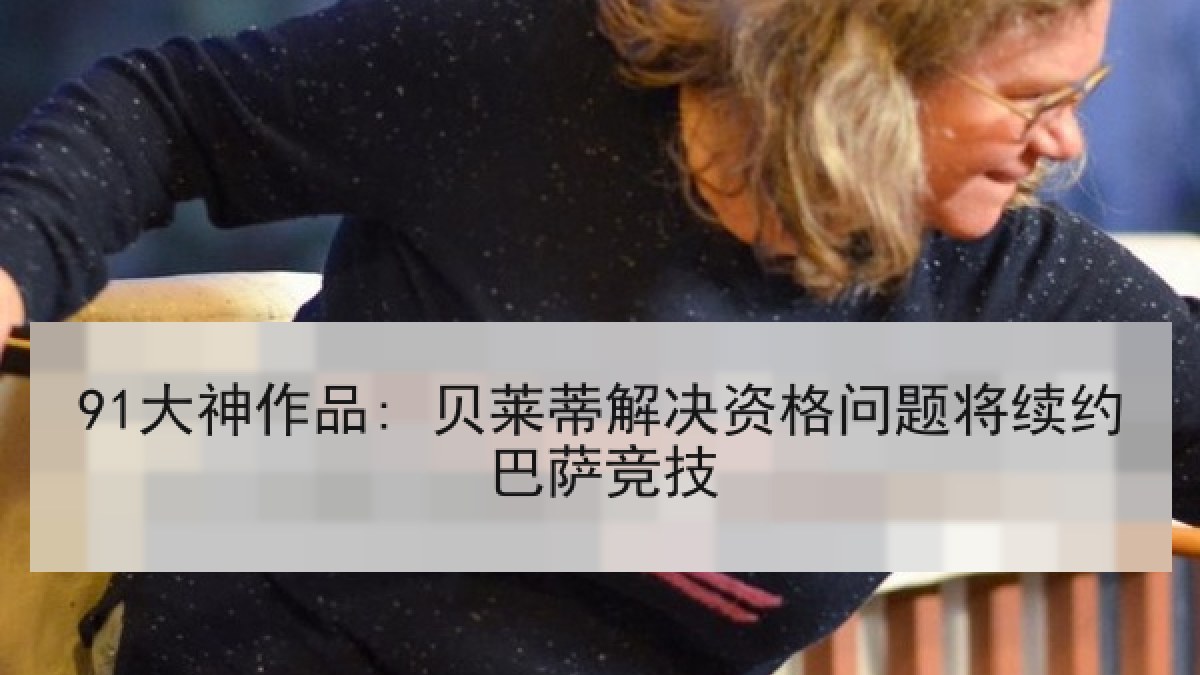 91大神作品: 贝莱蒂解决资格问题将续约巴萨竞技 91大神作品: 贝莱蒂解决资格问题将续约巴萨竞技