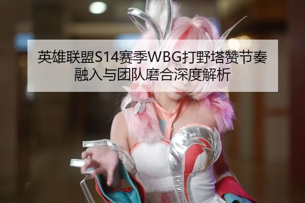 英雄联盟S14赛季WBG打野塔赞节奏融入与团队磨合深度解析