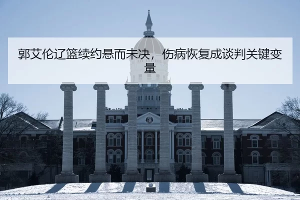 郭艾伦辽篮续约悬而未决，伤病恢复成谈判关键变量