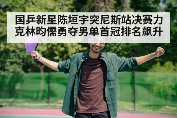 国乒新星陈垣宇突尼斯站决赛力克林昀儒勇夺男单首冠排名飙升