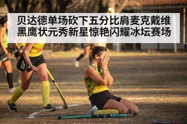 贝达德单场砍下五分比肩麦克戴维 黑鹰状元秀新星惊艳闪耀冰坛赛场