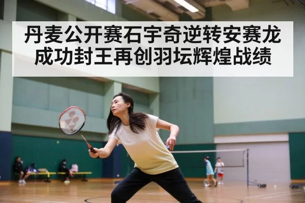丹麦公开赛石宇奇逆转安赛龙成功封王再创羽坛辉煌战绩