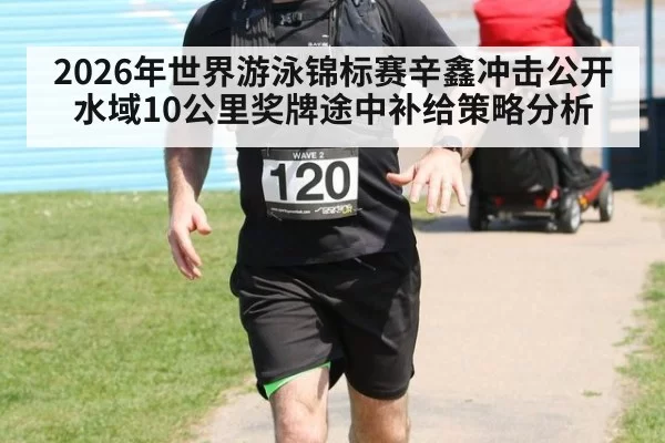 2026年世界游泳锦标赛辛鑫冲击公开水域10公里奖牌途中补给策略分析